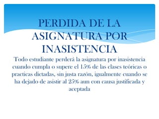 PERDIDA DE LA
        ASIGNATURA POR
          INASISTENCIA
 Todo estudiante perderá la asignatura por inasistencia
cuando cumpla o supere el 15% de las clases teóricas o
practicas dictadas, sin justa razón, igualmente cuando se
 ha dejado de asistir al 25% aun con causa justificada y
                          aceptada
 