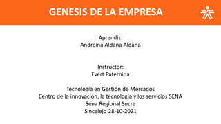 Aprendiz:
Andreina Aldana Aldana
Instructor:
Evert Paternina
Tecnología en Gestión de Mercados
Centro de la innovación, la tecnología y los servicios SENA
Sena Regional Sucre
Sincelejo 28-10-2021
GENESIS DE LA EMPRESA
 