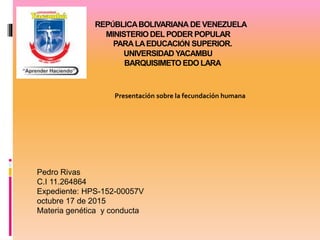 REPÚBLICABOLIVARIANA DE VENEZUELA
MINISTERIODELPODER POPULAR
PARALAEDUCACIÓN SUPERIOR.
UNIVERSIDAD YACAMBU
BARQUISIMETO EDO LARA
Presentación sobre la fecundación humana
r
Pedro Rivas
C.I 11.264864
Expediente: HPS-152-00057V
octubre 17 de 2015
Materia genética y conducta
 