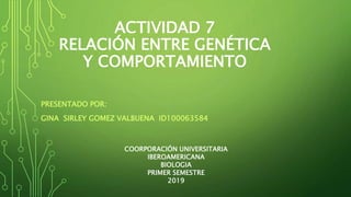 ACTIVIDAD 7
RELACIÓN ENTRE GENÉTICA
Y COMPORTAMIENTO
PRESENTADO POR:
GINA SIRLEY GOMEZ VALBUENA ID100063584
COORPORACIÓN UNIVERSITARIA
IBEROAMERICANA
BIOLOGIA
PRIMER SEMESTRE
2019
 