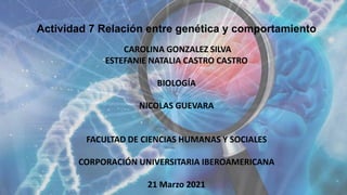 Actividad 7 Relación entre genética y comportamiento
CAROLINA GONZALEZ SILVA
ESTEFANIE NATALIA CASTRO CASTRO
BIOLOGÍA
NICOLAS GUEVARA
FACULTAD DE CIENCIAS HUMANAS Y SOCIALES
CORPORACIÓN UNIVERSITARIA IBEROAMERICANA
21 Marzo 2021
 