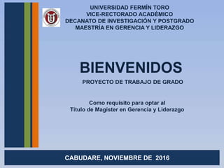UNIVERSIDAD FERMÍN TORO
VICE-RECTORADO ACADÉMICO
DECANATO DE INVESTIGACIÓN Y POSTGRADO
MAESTRÍA EN GERENCIA Y LIDERAZGO
BIENVENIDOS
CABUDARE, NOVIEMBRE DE 2016
Como requisito para optar al
Título de Magíster en Gerencia y Liderazgo
PROYECTO DE TRABAJO DE GRADO
 