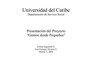 Universidad del Caribe Departamento de Servicio Social Presentación del Proyecto “Genios desde Pequeños” Celina Izquierdo S. José Enrique Alvarez E. Marzo, 7, 2005 