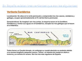 Localización: Se sitúa en le norte peninsular y comprenden los ríos vascos, cántabros y
gallegos, ocupan aproximadamente el 5% del territorio peninsular.
Características: Su longitud: son ríos cortos, la mayoría nacen en la Cordillera
Cantábrica y vierten sus aguas en el Cantábrico, excepto los ríos gallegos que lo hacen
en el Atlántico.

Todos tienen un Caudal elevado, sin embargo su caudal absoluto es modesto debido
a su escasa longitud y pequeña cuenca. Tienen un máximo de caudal en otoño e
invierno y un mínimo en verano. Son los ríos más regulares de España.

 