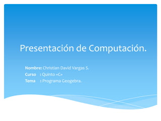 Presentación de Computación. Nombre:Christian David Vargas S. Curso    : Quinto «C» Tema     : Programa Geogebra. 