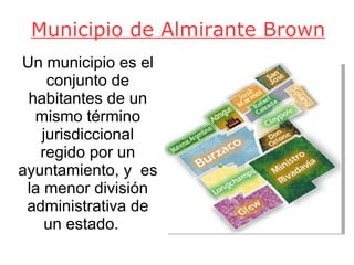 Municipio de Almirante Brown Un municipio es el conjunto de habitantes de un mismo término jurisdiccional regido por un ayuntamiento, y  es la menor división administrativa de un estado.  