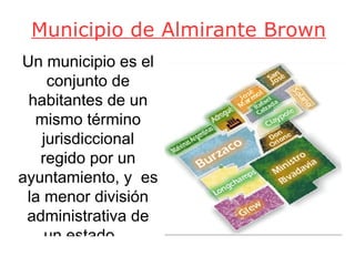Municipio de Almirante Brown Un municipio es el conjunto de habitantes de un mismo término jurisdiccional regido por un ayuntamiento, y  es la menor división administrativa de un estado.  