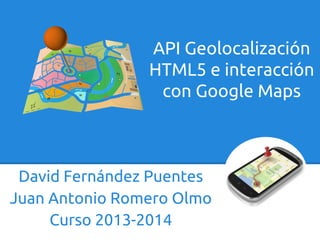 David Fernández Puentes
Juan Antonio Romero Olmo
Curso 2013-2014
API Geolocalización
HTML5 e interacción
con Google Maps
 