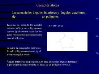 La suma de los ángulos interiores y  ángulos exteriores de  un polígono. Teorema. La  suma de  los  ángulos interiores (S) de un  polígono con- vexo es igual a tantas veces dos án- gulos rectos como lados menos dos tiene el polígono. Características La suma de los ángulos exteriores de todo polígono convexo es igual a cuatro ángulos rectos. S = 180° (n-2) Ángulo exterior de un polígono. Son cada uno de los ángulos formados  al prolongarse sucesivamente los lados de un polígono convexo. 