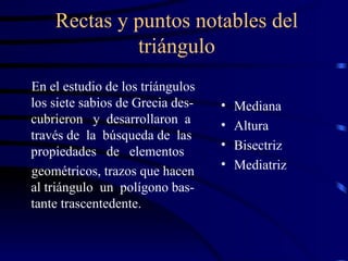 Rectas y puntos notables del triángulo En el estudio de los tríángulos los siete sabios de Grecia des- cubrieron  y  desarrollaron  a través de  la  búsqueda de  las propiedades  de  elementos  geométricos, trazos que hacen al triángulo  un  polígono bas- tante trascentedente. Mediana Altura Bisectriz  Mediatriz 