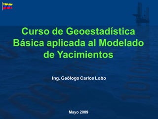 Curso de Geoestadística
Básica aplicada al Modelado
de Yacimientos
Mayo 2009
Ing. Geólogo Carlos Lobo
 