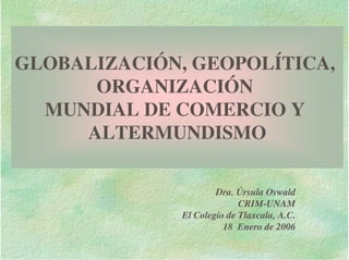 GLOBALIZACIÓN, GEOPOLÍTICA,
      ORGANIZACIÓN
  MUNDIAL DE COMERCIO Y
     ALTERMUNDISMO

                      Dra. Úrsula Oswald
                            CRIM-UNAM
              El Colegio de Tlaxcala, A.C.
                        18 Enero de 2006
 