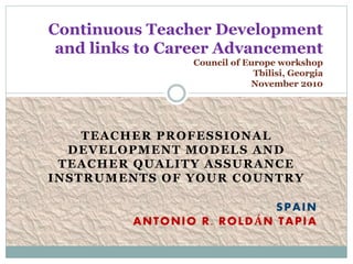 TEACHER PROFESSIONAL
DEVELOPMENT MODELS AND
TEACHER QUALITY ASSURANCE
INSTRUMENTS OF YOUR COUNTRY
SPAIN
ANTONIO R. ROLDÁN TAPIA
Continuous Teacher Development
and links to Career Advancement
Council of Europe workshop
Tbilisi, Georgia
November 2010
 