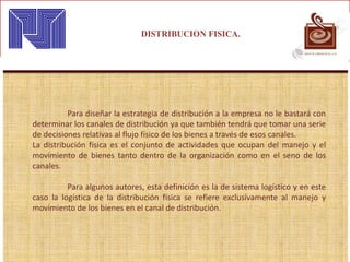 DISTRIBUCION FISICA.
Para diseñar la estrategia de distribución a la empresa no le bastará con
determinar los canales de distribución ya que también tendrá que tomar una serie
de decisiones relativas al flujo físico de los bienes a través de esos canales.
La distribución física es el conjunto de actividades que ocupan del manejo y el
movimiento de bienes tanto dentro de la organización como en el seno de los
canales.
Para algunos autores, esta definición es la de sistema logístico y en este
caso la logística de la distribución física se refiere exclusivamente al manejo y
movimiento de los bienes en el canal de distribución.
 