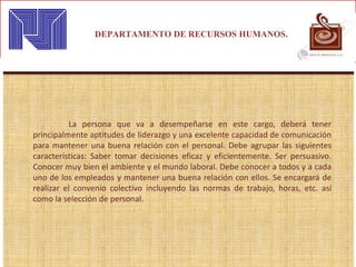 DEPARTAMENTO DE RECURSOS HUMANOS.
La persona que va a desempeñarse en este cargo, deberá tener
principalmente aptitudes de liderazgo y una excelente capacidad de comunicación
para mantener una buena relación con el personal. Debe agrupar las siguientes
características: Saber tomar decisiones eficaz y eficientemente. Ser persuasivo.
Conocer muy bien el ambiente y el mundo laboral. Debe conocer a todos y a cada
uno de los empleados y mantener una buena relación con ellos. Se encargará de
realizar el convenio colectivo incluyendo las normas de trabajo, horas, etc. así
como la selección de personal.
 