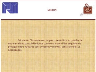 MISION.
Brindar un Chocolate con un gusto exquisito a su paladar de
óptima calidad consolidándonos como una marca líder adquiriendo
prestigio entre nuestros consumidores y clientes, satisfaciendo sus
necesidades.
 