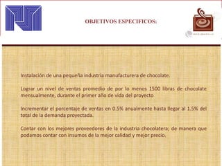 OBJETIVOS ESPECIFICOS:
Instalación de una pequeña industria manufacturera de chocolate.
Lograr un nivel de ventas promedio de por lo menos 1500 libras de chocolate
mensualmente, durante el primer año de vida del proyecto
Incrementar el porcentaje de ventas en 0.5% anualmente hasta llegar al 1.5% del
total de la demanda proyectada.
Contar con los mejores proveedores de la industria chocolatera; de manera que
podamos contar con insumos de la mejor calidad y mejor precio.
 