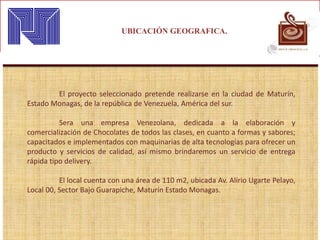 UBICACIÓN GEOGRAFICA.
El proyecto seleccionado pretende realizarse en la ciudad de Maturín,
Estado Monagas, de la república de Venezuela, América del sur.
Sera una empresa Venezolana, dedicada a la elaboración y
comercialización de Chocolates de todos las clases, en cuanto a formas y sabores;
capacitados e implementados con maquinarias de alta tecnologías para ofrecer un
producto y servicios de calidad, así mismo brindaremos un servicio de entrega
rápida tipo delivery.
El local cuenta con una área de 110 m2, ubicada Av. Alirio Ugarte Pelayo,
Local 00, Sector Bajo Guarapiche, Maturín Estado Monagas.
 