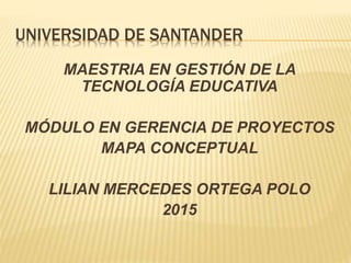 UNIVERSIDAD DE SANTANDER
MAESTRIA EN GESTIÓN DE LA
TECNOLOGÍA EDUCATIVA
MÓDULO EN GERENCIA DE PROYECTOS
MAPA CONCEPTUAL
LILIAN MERCEDES ORTEGA POLO
2015
 