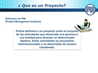 ¿ Que es un Proyecto?
Definición de PMI
(Project Management Institute)
Podría definirse a un proyecto como el conjunto
de las actividades que desarrolla una persona o
una entidad para alcanzar un determinado
objetivo. Estas actividades se encuentran
interrelacionadas y se desarrollan de manera
coordinada.
 