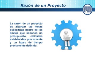 Razón de un Proyecto
La razón de un proyecto
es alcanzar las metas
específicas dentro de los
límites que imponen un
presupuesto, calidades
establecidas previamente
y un lapso de tiempo
previamente definido.
 