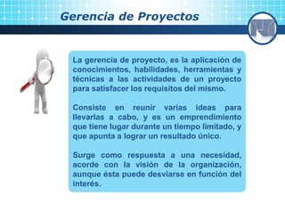Gerencia de Proyectos
La gerencia de proyecto, es la aplicación de
conocimientos, habilidades, herramientas y
técnicas a las actividades de un proyecto
para satisfacer los requisitos del mismo.
Consiste en reunir varias ideas para
llevarlas a cabo, y es un emprendimiento
que tiene lugar durante un tiempo limitado, y
que apunta a lograr un resultado único.
Surge como respuesta a una necesidad,
acorde con la visión de la organización,
aunque ésta puede desviarse en función del
interés.
 