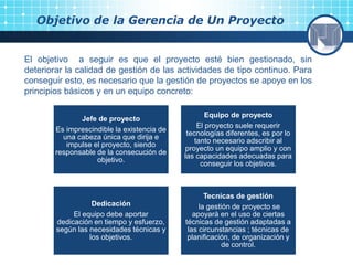 Objetivo de la Gerencia de Un Proyecto
El objetivo a seguir es que el proyecto esté bien gestionado, sin
deteriorar la calidad de gestión de las actividades de tipo continuo. Para
conseguir esto, es necesario que la gestión de proyectos se apoye en los
principios básicos y en un equipo concreto:
Jefe de proyecto
Es imprescindible la existencia de
una cabeza única que dirija e
impulse el proyecto, siendo
responsable de la consecución de
objetivo.
Equipo de proyecto
El proyecto suele requerir
tecnologías diferentes, es por lo
tanto necesario adscribir al
proyecto un equipo amplio y con
las capacidades adecuadas para
conseguir los objetivos.
Dedicación
El equipo debe aportar
dedicación en tiempo y esfuerzo,
según las necesidades técnicas y
los objetivos.
Tecnicas de gestión
la gestión de proyecto se
apoyarà en el uso de ciertas
técnicas de gestión adaptadas a
las circunstancias ; técnicas de
planificación, de organización y
de control.
 
