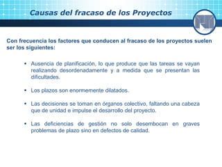 Causas del fracaso de los Proyectos
Con frecuencia los factores que conducen al fracaso de los proyectos suelen
ser los siguientes:
 Ausencia de planificación, lo que produce que las tareas se vayan
realizando desordenadamente y a medida que se presentan las
dificultades.
 Los plazos son enormemente dilatados.
 Las decisiones se toman en órganos colectivo, faltando una cabeza
que de unidad e impulse el desarrollo del proyecto.
 Las deficiencias de gestión no solo desembocan en graves
problemas de plazo sino en defectos de calidad.
 