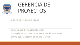 GERENCIA DE 
PROYECTOS 
BLANCA DOLLY BERRIO HENAO 
UNIVERSIDAD DE SANTANDER-UDES 
MAESTRÍA EN GESTIÓN DE LA TECNOLOGÍA EDUCATIVA 
GRUPO 029: MAESTRÍA COHORTE 5 -2014 
 