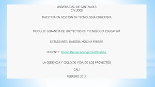 UNIVERSIDAD DE SANTANDER
C.V.UDES
MAESTRIA EN GESTION EN TECNOLOGIA EDUCATIVA
MODULO: GERANCIA DE PROYECTOS DE TECNOLOGIA EDUCATIVA
ESTUDIANTE: DABEIBA MOLINA FERRER
DOCENTE: Oscar Manuel Arango Castiblanco
LA GERENCIA Y CICLO DE VIDA DE LOS PROYECTOS
CALI
FEBRERO 2017
 