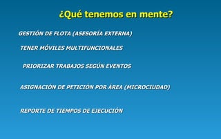 GESTIÓN DE FLOTA (ASESORÍA EXTERNA) TENER MÓVILES MULTIFUNCIONALES PRIORIZAR TRABAJOS SEGÚN EVENTOS ASIGNACIÓN DE PETICIÓN POR ÁREA (MICROCIUDAD) REPORTE DE TIEMPOS DE EJECUCIÓN ¿Qué tenemos en mente ? 
