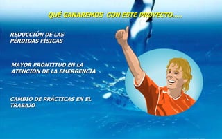 MAYOR PRONTITUD EN LA ATENCIÓN DE LA EMERGENCIA REDUCCIÓN DE LAS PÉRDIDAS FÍSICAS CAMBIO DE PRÁCTICAS EN EL TRABAJO QUÉ GANAREMOS  CON ESTE PROYECTO..… 