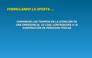 FORMULANDO  LA  OFERTA  … DISMINUIR LOS TIEMPOS EN LA ATENCIÓN DE UNA EMERGENCIA , LO CUAL  CONTRIBUIR Á  A LA DISMINUCIÓN DE PÉRDIDAS FÍSICAS 