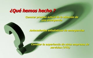 ¿ Qué hemos hecho ? Antecedentes estadísticos de emergencias Conocer la experiencia de otras empresas de servicios (VTR) Conocer p roceso actual de la atención de una emergencia 