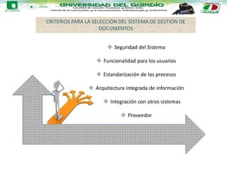 CRITERIOS PARA LA SELECCIÓN DEL SISTEMA DE GESTIÓN DE
DOCUMENTOS
 Seguridad del Sistema
 Funcionalidad para los usuarios
 Estandarización de los procesos
 Arquitectura integrada de información
 Integración con otros sistemas
 Proveedor
 