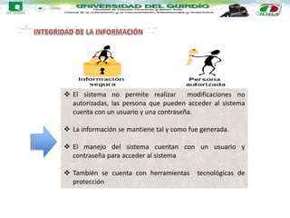  El sistema no permite realizar modificaciones no
autorizadas, las persona que pueden acceder al sistema
cuenta con un usuario y una contraseña.
 La información se mantiene tal y como fue generada.
 El manejo del sistema cuentan con un usuario y
contraseña para acceder al sistema
 También se cuenta con herramientas tecnológicas de
protección
 
