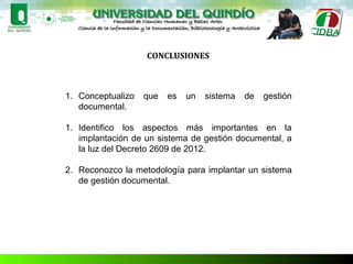 CONCLUSIONES
1. Conceptualizo que es un sistema de gestión
documental.
1. Identifico los aspectos más importantes en la
implantación de un sistema de gestión documental, a
la luz del Decreto 2609 de 2012.
2. Reconozco la metodología para implantar un sistema
de gestión documental.
 