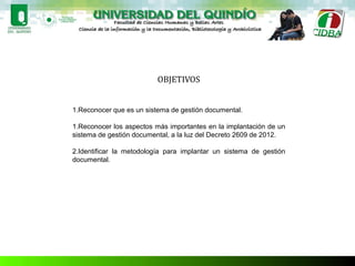OBJETIVOS
1.Reconocer que es un sistema de gestión documental.
1.Reconocer los aspectos más importantes en la implantación de un
sistema de gestión documental, a la luz del Decreto 2609 de 2012.
2.Identificar la metodología para implantar un sistema de gestión
documental.
 