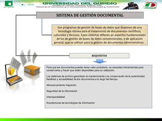SISTEMA DE GESTIÓN DOCUMENTAL
Son programas de gestión de bases de datos que disponen de una
tecnología idónea para el tratamiento de documentos científicos,
culturales y técnicos. Estos sistemas difieren en aspectos fundamentales
de los de gestión de bases de datos convencionales, o de aplicación
general, que se utilizan para la gestión de documentos administrativos .
REQUISITOS
Para que los documentos puedan tener valor probatorio, se necesitan herramientas para
conservarlos y hacer que estén disponibles para su utilización.
Los sistemas de archivo garantizan el mantenimiento y la conservación de la autenticidad,
fiabilidad y accesibilidad de los documentos a lo largo del tiempo.
Almacenamiento migración
Seguridad de la información
Interoperabilidad
Arquitecturas de tecnologías de información
 