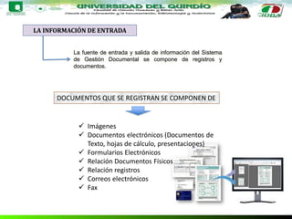 LA INFORMACIÓN DE ENTRADA
La fuente de entrada y salida de información del Sistema
de Gestión Documental se compone de registros y
documentos.
DOCUMENTOS QUE SE REGISTRAN SE COMPONEN DE
 Imágenes
 Documentos electrónicos (Documentos de
Texto, hojas de cálculo, presentaciones)
 Formularios Electrónicos
 Relación Documentos Físicos
 Relación registros
 Correos electrónicos
 Fax
 