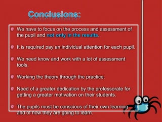 We have to focus on the process and assessment of
the pupil and not only in the results.

It is required pay an individual attention for each pupil.

We need know and work with a lot of assessment
tools.

Working the theory through the practice.

Need of a greater dedication by the professorate for
getting a greater motivation on their students.

The pupils must be conscious of their own learning
and of how they are going to learn.
 