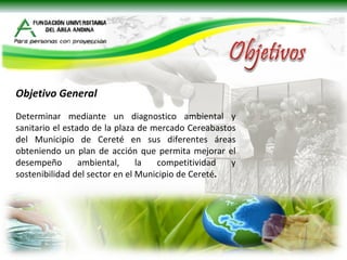 Objetivo General   Determinar mediante un diagnostico ambiental y sanitario el estado de la plaza de mercado Cereabastos del Municipio de Cereté en sus diferentes áreas obteniendo un plan de acción que permita mejorar el desempeño ambiental, la competitividad y sostenibilidad del sector en el Municipio de Cereté . 