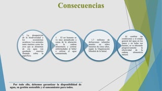 Consecuencias
Al cambiar las
condiciones y el estado
general del agua en los
mares y en todas sus
fuentes, se va alterando
progresivamente la
efectividad de la
cadena alimenticia
natural.
1,7 millones de
defunciones infantiles
anuales en niños
menores de cinco años,
según la Organización
Mundial de la Salud.
1. El ser humano se
ve muy perjudicado a
causa de la alteración
en la cadena
alimentaria y contrae
enfermedades al beber
o utilizar el agua
contaminada.
1. La desaparición
de la biodiversidad y
los ecosistemas
acuáticos. Los animales
tanto marinos como las
aves que se alimentan
de esa agua van
quedando muertos
flotando sobre la
superficie.
Por todo ello, debemos garantizar la disponibilidad de
agua, su gestión sostenible y el saneamiento para todos.
 