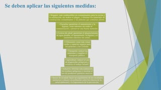Se deben aplicar las siguientes medidas:
• Hogares: usar combustibles no contaminantes para la cocina y
la calefacción, sin mohos ni plagas, y eliminar los materiales de
construcción contaminantes y las pinturas que contienen plomo.
• Escuelas: garantizar el saneamiento y la
higiene, crear entornos sin ruido ni
contaminación y promover una buena nutrición.
• Centros de salud: garantizar el abastecimiento
de agua potable, el saneamiento, la higiene y el
suministro eléctrico sin cortes.
• Urbanismo: crear más zonas
verdes y espacios seguros para
los peatones y los ciclistas.
• Transporte: reducir las
emisiones y ampliar el
transporte público.
• Agricultura: reducir el uso
de plaguicidas peligrosos y
erradicar el trabajo infantil.
• Industria: eliminar adecuadamente
los residuos peligrosos y recortar el
uso de productos químicos nocivos.
• Sector de la salud: hacer un seguimiento de los resultados
sanitarios y educar a la población sobre los efectos de la
salud ambiental y la importancia de la prevención.
 