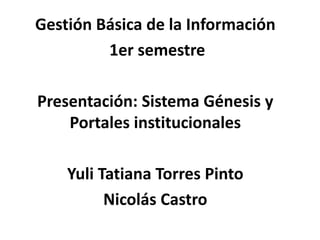Gestión Básica de la Información
         1er semestre

Presentación: Sistema Génesis y
    Portales institucionales

    Yuli Tatiana Torres Pinto
          Nicolás Castro
 