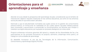 Orientaciones para el
aprendizaje y enseñanza
Abordar el curso desde la perspectiva del aprendizaje situado, considerando que el ámbito de
intervención objetivo requiere implicarse en los centros educativos, así como en los entornos
socioculturales en que estos están ubicados.
Estimular a que el estudiantado normalista sea sujeto activo en la gestión de conocimiento
práctico-teórico; al inmiscuirse en realidades en las cuales operan escuelas telesecundarias
para conocerlas y aproximarse a comprender su funcionamiento, los factores que inhiben o
catalizan sus logros educativos, por supuesto en procesos dialógicos con otras voces
Propicie ambientes inclusivos garantes del aprecio y respeto de las diversidades de las y los
participantes en los procesos formativos; se propicie, asimismo, andamiaje entre pares y el
trabajo en comunidades de aprendizaje
Es deseable incorporar el uso de las Tecnologías de la Información, Comunicación,
Conocimiento y Aprendizaje Digital (TICCAD)
10
 