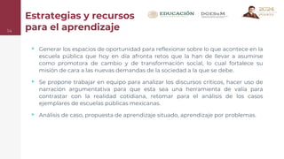 Estrategias y recursos
para el aprendizaje
14
▹ Generar los espacios de oportunidad para reflexionar sobre lo que acontece en la
escuela pública que hoy en día afronta retos que la han de llevar a asumirse
como promotora de cambio y de transformación social, lo cual fortalece su
misión de cara a las nuevas demandas de la sociedad a la que se debe.
▹ Se propone trabajar en equipo para analizar los discursos críticos, hacer uso de
narración argumentativa para que esta sea una herramienta de valía para
contrastar con la realidad cotidiana, retomar para el análisis de los casos
ejemplares de escuelas públicas mexicanas.
▹ Análisis de caso, propuesta de aprendizaje situado, aprendizaje por problemas.
 