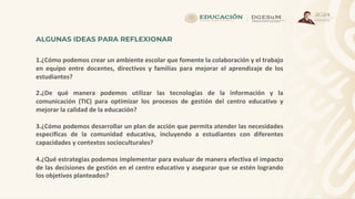 ALGUNAS IDEAS PARA REFLEXIONAR
1.¿Cómo podemos crear un ambiente escolar que fomente la colaboración y el trabajo
en equipo entre docentes, directivos y familias para mejorar el aprendizaje de los
estudiantes?
2.¿De qué manera podemos utilizar las tecnologías de la información y la
comunicación (TIC) para optimizar los procesos de gestión del centro educativo y
mejorar la calidad de la educación?
3.¿Cómo podemos desarrollar un plan de acción que permita atender las necesidades
específicas de la comunidad educativa, incluyendo a estudiantes con diferentes
capacidades y contextos socioculturales?
4.¿Qué estrategias podemos implementar para evaluar de manera efectiva el impacto
de las decisiones de gestión en el centro educativo y asegurar que se estén logrando
los objetivos planteados?
 