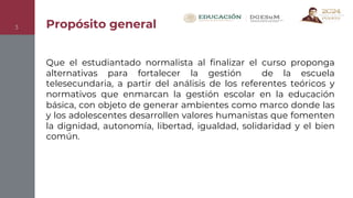 Propósito general
3
Que el estudiantado normalista al finalizar el curso proponga
alternativas para fortalecer la gestión de la escuela
telesecundaria, a partir del análisis de los referentes teóricos y
normativos que enmarcan la gestión escolar en la educación
básica, con objeto de generar ambientes como marco donde las
y los adolescentes desarrollen valores humanistas que fomenten
la dignidad, autonomía, libertad, igualdad, solidaridad y el bien
común.
 