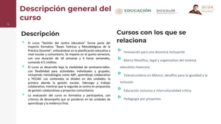 Descripción general del
curso
Descripción
▹ El curso "Gestión del centro educativo" forma parte del
trayecto formativo "Bases Teóricas y Metodológicas de la
Práctica Docente", enfocándose en la planificación educativa a
nivel escolar y comunitario. Se imparte en el quinto semestre,
con una duración de 18 semanas y 4 horas semanales,
sumando 4.5 créditos.
▹ El curso se desarrolla bajo la modalidad de seminario-taller,
con flexibilidad para actividades individuales y grupales,
incluyendo metodologías como ABP, aprendizaje colaborativo
y TICCAD. Los contenidos se dividen en dos unidades: la
primera aborda la gestión escolar, liderazgo y trabajo
colaborativo, mientras que la segunda se centra en propuestas
de gestión colaborativas y proyectos comunitarios.
▹ La evaluación del curso es formativa y participativa, con
criterios de desempeño que se ponderan en las unidades de
aprendizaje y la evidencia final.
4
Cursos con los que se
relaciona
▹Innovación para una docencia incluyente
▹Marco filosófico, legal y organizativo del sistema
educativo mexicano
▹Telesecundaria en México: desafíos para la igualdad y la
inclusión
▹Educación inclusiva e interculturalidad crítica
▹Pedagogía por proyectos
 